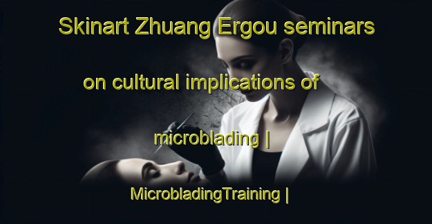 Skinart Zhuang Ergou seminars on cultural implications of microblading | MicrobladingTraining | MicrobladingClasses | SkinartTraining-China